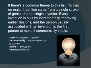 If there's a common theme to this list, it's that
no major invention came from a single stroke
of genius from a single inventor. Every
invention is built by incrementally improving
earlier designs, and the person usually
associated with an invention is the first
person to make it commercially viable.
major – главный, крупный
incrementally - постепенно, шаг
за шагом
viable – пригодный,
жизнеспособный
 