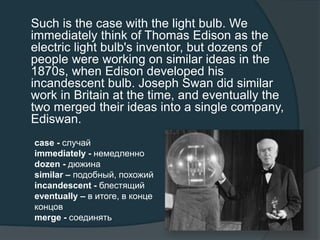 Such is the case with the light bulb. We
immediately think of Thomas Edison as the
electric light bulb's inventor, but dozens of
people were working on similar ideas in the
1870s, when Edison developed his
incandescent bulb. Joseph Swan did similar
work in Britain at the time, and eventually the
two merged their ideas into a single company,
Ediswan.
case - случай
immediately - немедленно
dozen - дюжина
similar – подобный, похожий
incandescent - блестящий
eventually – в итоге, в конце
концов
merge - соединять
 