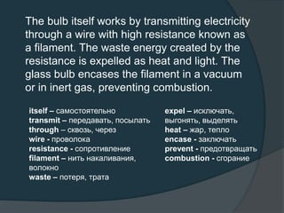 The bulb itself works by transmitting electricity
through a wire with high resistance known as
a filament. The waste energy created by the
resistance is expelled as heat and light. The
glass bulb encases the filament in a vacuum
or in inert gas, preventing combustion.
itself – самостоятельно
transmit – передавать, посылать
through – сквозь, через
wire - проволока
resistance - сопротивление
filament – нить накаливания,
волокно
waste – потеря, трата
expel – исключать,
выгонять, выделять
heat – жар, тепло
encase - заключать
prevent - предотвращать
combustion - сгорание
 