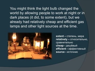 You might think the light bulb changed the
world by allowing people to work at night or in
dark places (it did, to some extent), but we
already had relatively cheap and efficient gas
lamps and other light sources at the time.
extent – степень, мера
relatively – относительно,
сравнительно
cheap - дешёвый
efficient - эффективный
source - источник
 