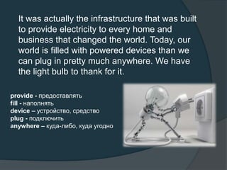 It was actually the infrastructure that was built
to provide electricity to every home and
business that changed the world. Today, our
world is filled with powered devices than we
can plug in pretty much anywhere. We have
the light bulb to thank for it.
provide - предоставлять
fill - наполнять
device – устройство, средство
plug - подключить
anywhere – куда-либо, куда угодно
 