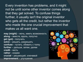 Every invention has problems, and it might
not be until some other inventor comes along
that they get solved. To confuse things
further, it usually isn't the original inventor
who gets all the credit, but rather the inventor
who made the one crucial improvement that
makes us all want one.
may (might) – мочь, иметь возможность
along – вместе, вдоль, попутно
get (got) - получать
solve – решать, разрешать
confuse – путать, сбивать с толку
further – дальше, затем, далее
credit - честь
rather - скорее
crucial – решающий, ключевой
improvement – улучшение
 