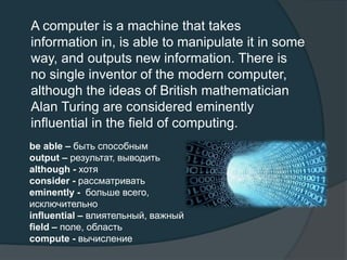 A computer is a machine that takes
information in, is able to manipulate it in some
way, and outputs new information. There is
no single inventor of the modern computer,
although the ideas of British mathematician
Alan Turing are considered eminently
influential in the field of computing.
be able – быть способным
output – результат, выводить
although - хотя
consider - рассматривать
eminently - больше всего,
исключительно
influential – влиятельный, важный
field – поле, область
compute - вычисление
 
