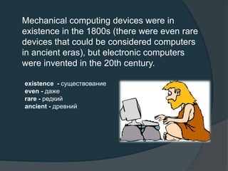 Mechanical computing devices were in
existence in the 1800s (there were even rare
devices that could be considered computers
in ancient eras), but electronic computers
were invented in the 20th century.
existence - существование
even - даже
rare - редкий
ancient - древний
 