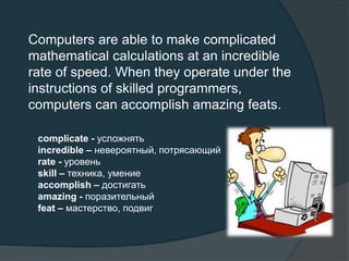 Computers are able to make complicated
mathematical calculations at an incredible
rate of speed. When they operate under the
instructions of skilled programmers,
computers can accomplish amazing feats.
complicate - усложнять
incredible – невероятный, потрясающий
rate - уровень
skill – техника, умение
accomplish – достигать
amazing - поразительный
feat – мастерство, подвиг
 