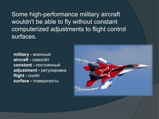 Some high-performance military aircraft
wouldn't be able to fly without constant
computerized adjustments to flight control
surfaces.
military - военный
aircraft - самолёт
constant - постоянный
adjustment - регулировка
flight - полёт
surface - поверхность
 
