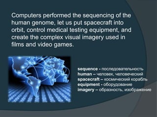 Computers performed the sequencing of the
human genome, let us put spacecraft into
orbit, control medical testing equipment, and
create the complex visual imagery used in
films and video games.
sequence - последовательность
human – человек, человеческий
spacecraft – космический корабль
equipment - оборудование
imagery – образность, изображение
 