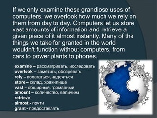 If we only examine these grandiose uses of
computers, we overlook how much we rely on
them from day to day. Computers let us store
vast amounts of information and retrieve a
given piece of it almost instantly. Many of the
things we take for granted in the world
wouldn't function without computers, from
cars to power plants to phones.
examine – рассматривать, исследовать
overlook – заметить, обозревать
rely – полагаться, надеяться
store – склад, хранилище
vast – обширный, громадный
amount – количество, величина
retrieve
almost - почти
grant - предоставлять
 