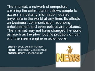 The Internet, a network of computers
covering the entire planet, allows people to
access almost any information located
anywhere in the world at any time. Its effects
on business, communication, economy,
entertainment and even politics are profound.
The Internet may not have changed the world
as much as the plow, but it's probably on par
with the steam engine or automobile.
entire – весь, целый, полный
locate – размещать, находиться
entertainment - развлечение
 
