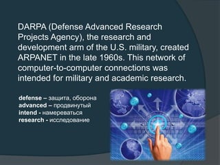 DARPA (Defense Advanced Research
Projects Agency), the research and
development arm of the U.S. military, created
ARPANET in the late 1960s. This network of
computer-to-computer connections was
intended for military and academic research.
defense – защита, оборона
advanced – продвинутый
intend - намереваться
research - исследование
 