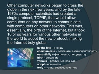 Other computer networks began to cross the
globe in the next few years, and by the late
1970s computer scientists had created a
single protocol, TCP/IP, that would allow
computers on any network to communicate
with computers on other networks. This was,
essentially, the birth of the Internet, but it took
10 or so years for various other networks in
the world to adopt the new protocol, making
the Internet truly global.
by the late – к концу
communicate – сообщать, взаимодействовать
essentially – фактически, по существу
birth - рождение
various – различный, разный
adopt - принимать
truly – точно, верное, поистине
 