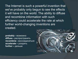 The Internet is such a powerful invention that
we've probably only begun to see the effects
it will have on the world. The ability to diffuse
and recombine information with such
efficiency could accelerate the rate at which
further world-changing inventions are
created.
probably - возможно
diffuse - распространять
recombine - воссоединяться
accelerate – ускорять
further – дальше
 