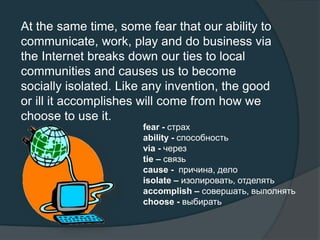 At the same time, some fear that our ability to
communicate, work, play and do business via
the Internet breaks down our ties to local
communities and causes us to become
socially isolated. Like any invention, the good
or ill it accomplishes will come from how we
choose to use it.
fear - страх
ability - способность
via - через
tie – связь
cause - причина, дело
isolate – изолировать, отделять
accomplish – совершать, выполнять
choose - выбирать
 