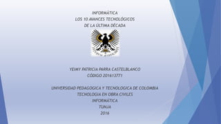 INFORMÁTICA
LOS 10 AVANCES TECNOLÓGICOS
DE LA ÚLTIMA DÉCADA
YEIMY PATRICIA PARRA CASTELBLANCO
CÓDIGO 201613771
UNIVERSIDAD PEDAGOGICA Y TECNOLOGICA DE COLOMBIA
TECNOLOGIA EN OBRA CIVILES
INFORMÁTICA
TUNJA
2016
 
