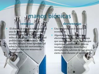 manos biónicas
ventajas desventajas
 El diseño de prótesis inteligentes es
una de las aplicaciones de la meca
trónica, y gracias a su desarrollo
miles de personas con discapacidad
podrán recuperar funciones como
escribir, saludar, tener sensibilidad
sobre la fuerza del movimiento e,
incluso, contar con sensores de
temperatura.
 Una desventaja es el factor
económico.
 Algunos tipos de prótesis mio
eléctricas tienen como desventaja
que usan un sistema de batería que
requiere mantenimiento para su
recarga, descarga, desecharla y
reemplazarla, además de que genera
cierto ruido durante el movimiento.
 