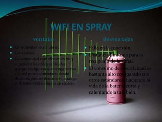 WIFI EN SPRAY
ventajas desventajas
 Conectividad inalámbrica.
 Cero cables.
 La comodidad que ofrecen es muy
superior a las redes cableadas
porque cualquiera que tenga acceso
a la red puede conectarse desde
distintos puntos dentro de un rango
suficientemente amplio de espacio.
 Falla en la conexión.
 Distancia limitada para la
recepción de la señal.
 El consumo de electricidad es
bastante alto comparado con
otros estándares, haciendo la
vida de la batería corta y
calentándola también.
 