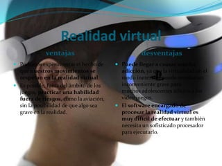 Realidad virtual
ventajas desventajas
 Podemos experimentar el hecho de
que nuestros movimientos se
respetan en la realidad virtual.
 Es posible, fuera del ámbito de los
juegos, practicar una habilidad
fuera de riesgos, como la aviación,
sin la posibilidad de que algo sea
grave en la realidad.
 Puede llegar a causar mucha
adicción, ya que la virtualidad en el
modo inmersivo puede resultar un
inconveniente grave para
muchos adolescentes adictos a los
video juegos.
 El software encargado de
procesar la realidad virtual es
muy difícil de efectuar y también
necesita un sofisticado procesador
para ejecutarlo.
 