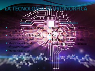 LA TECNOLOGÍA NEUROMÓRFICA
ventajas desventajas
 Representaciones gráficas de
la realidad.
 Mayor eficacia a la hora de
realizar documentos.
 Mayor capacidad de
almacenamiento.
 Memoria auxiliar.
 Riesgo de pérdida de datos y
mal funcionamiento.
 Coste económico.
 Mal uso de las tecnologías.
 Desprotección de la infancia
 