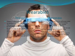 Wearables
Ventajas Desventajas
 Fotos y videos rápidos, activados sólo con
un parpadeo o con una orden oral.
 Nos permite chequear nuestros correos sin
la necesidad de abrir nuestro e-mail.
 Es normal hoy en día, recurrir al GPS de
nuestros teléfonos para guiarnos mejor en
donde nos encontramos o hacía donde
queremos ir. Con Google Glass podremos
ver el mapa de la ciudad sin la necesidad de
estar sacando el teléfono del bolsillo todo el
tiempo.
 Si bien su duración podría ser suficiente como
para un día entero, el uso de sus funciones,
especialmente la de filmar video, podría
reducir mucho más rápido su batería.
 La pantalla de los anteojos no se puede ver con
claridad con la luz del sol durante el día.
 como ya se sabe, estos anteojos estan
conectados a nuestro teléfono celular y, por lo
tanto, no solo su batería será escasa sino que
también drenará la del móvil.
 