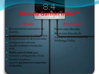 Báscula Garmin Índex™
ventajas desventajas
 Reconocimiento automático de
usuarios.
 Amplio ecosistema de dispositivos
de monitorización de la actividad.
 Configuración wifi muy
sencilla mediante vinculación
WPS.
 Multi-conectividad para
realizar la configuración inicial.
 Permite visualizar y
registrar parámetros corporales
avanzados.
 Precio muy elevado.
 No es una báscula de
conexión abierta como las
Withings/Fitbit.
 