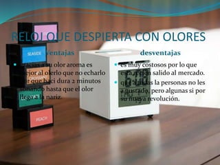 RELOJ QUE DESPIERTA CON OLORES
Ventajas desventajas
 gracias a su olor aroma es
mejor al olerlo que no echarlo
por que haci dura 2 minutos
sonando hasta que el olor
llega a la nariz.
 es muy costosos por lo que
esta recién salido al mercado.
 que a todas la personas no les
a gustado, pero algunas si por
su nueva revolución.
 