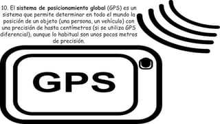 10. El sistema de posicionamiento global (GPS) es un
sistema que permite determinar en todo el mundo la
posición de un objeto (una persona, un vehículo) con
una precisión de hasta centímetros (si se utiliza GPS
diferencial), aunque lo habitual son unos pocos metros
de precisión.
 