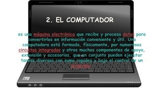 2. EL COMPUTADOR
es una máquina electrónica que recibe y procesa datos para
convertirlos en información conveniente y útil. Una
computadora está formada, físicamente, por numerosos
circuitos integrados y otros muchos componentes de apoyo,
extensión y accesorios, que en conjunto pueden ejecutar
tareas diversas con suma rapidez y bajo el control de un
programa.
 