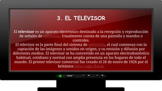 3. EL TELEVISOR
El televisor es un aparato electrónico destinado a la recepción y reproducción
de señales de televisión. Usualmente consta de una pantalla y mandos o
controles.
El televisor es la parte final del sistema de televisión, el cual comienza con la
captación de las imágenes y sonidos en origen, y su emisión y difusión por
diferentes medios. El televisor se ha convertido en un aparato electrodoméstico
habitual, cotidiano y normal con amplia presencia en los hogares de todo el
mundo. El primer televisor comercial fue creado el 26 de enero de 1926 por el
británico John Logie Baird.
 