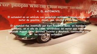 4. EL AUTOMOVIL
El automóvil es un vehículo con propulsión autónoma, impulsado por un
motor de gasolina, diesel, gas, alcohol o eléctrico.
El automóvil fue inventado por Karl Friedrich Benz, en mannheim
Alemania, en el año de 1886, sirviéndose del motor que inventó
Nikolaus August Otto. Gottlieb Daimler y Maybach, continuaron con
los inicios del automóvil.
 