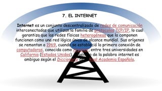 7. EL INTERNET
Internet es un conjunto descentralizado de redes de comunicación
interconectadas que utilizan la familia de protocolos TCP/IP, lo cual
garantiza que las redes físicas heterogéneas que la componen
funcionen como una red lógica única de alcance mundial. Sus orígenes
se remontan a 1969, cuando se estableció la primera conexión de
computadoras, conocida como Arpanet, entre tres universidades en
California (Estados Unidos). El género de la palabra internet es
ambiguo según el Diccionario de la Real Academia Española.
 