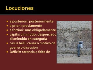  a posteriori: posteriormente
 a priori: previamente
 a fortiori: más obligadamente
 cápitis diminutio: despreciado,
  disminuido en categoría
 casus belli: causa o motivo de
  guerra o discusión
 Déficit: carencia o falta de
 