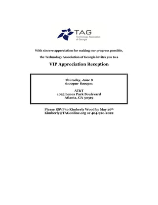 With sincere appreciation for making our progress possible,

   the Technology Association of Georgia invites you to a

         VIP Appreciation Reception


                    Thursday, June 8
                    6:00pm- 8:00pm

                        AT&T
              1025 Lenox Park Boulevard
                  Atlanta, GA 30319


      Please RSVP to Kimberly Wood by May 26th
      Kimberly@TAGonline.org or 404.920.2022
 