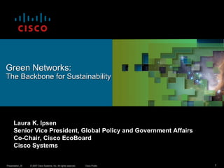Green Networks:
The Backbone for Sustainability




      Laura K. Ipsen
      Senior Vice President, Global Policy and Government Affairs
      Co-Chair, Cisco EcoBoard
      Cisco Systems


Presentation_ID   © 2007 Cisco Systems, Inc. All rights reserved.   Cisco Public   1