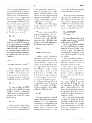 Ano 55 - Nº 273
Janeiro/Fevereiro/Março de 2010 57
Revista de Administração Municipal - MUNICÍPIOS - IBAM IPTU
e deve o Município utilizar o
IPTU como forma de alcançar tal
desiderato, introduzindo incenti-
vos fiscais aos munícipes que co-
laborarem em sua propriedade
imobiliária com a preservação da
natureza (II.8.3 IPTU Ambiental
Preservacionista), ou gravames
fiscais àqueles que obrarem em
sentido diverso (IPTU Ambien-
tal Repressivo ou IPTU Ambien-
tal Progressivo no tempo).
II.8.4.2
AConstituiçãoFederalautorizaos
municípiosaefetuarIPTUprogressi-
vo no tempo quando a área incluída
noPlanoDiretordacidadenãoestiver
sendoutilizadadeformaadequada,es-
pecialmenteseosolonãoedificadoes-
tiversendonãoutilizadoousubutiliza-
do, com fulcro no artigo 182, §4º da
Constituição..44
II.8.4.3
Conforme assevera Paulsen
45
:
“IPTU progressivo com função
extrafiscal:Aprogressividadenotem-
po do IPTU, autorizada neste arti-
go, faz com que atue como instru-
mento para assegurar o cumprimen-
to da função social da propriedade”.
II.8.4.4
A progressividade do IPTU
vem disciplinar pelo Estatuto das
Cidades46
, artigo 7º, para as hipó-
teses de não correto aproveitamen-
to do solo, nos termos de lei muni-
cipal própria.
II.8.4.5
Porém, para a correta aplica-
ção do dispositivo, é imperioso
verificarseanãoconstruçãoimpor-
ta em preservação ambiental (e,
nesse caso, aplica-se o IPTU Am-
biental Preservacionista) ou se
importa em descumprimento da
função socioambiental (e, nessa
situação, incide o IPTU Ambien-
tal progressivo no tempo).
Ana Maria Faria47
observa que,
muitas vezes, a não edificação atin-
ge a finalidade social:
“Porém, para certas regiões,
para que seja atendido o fim soci-
al da propriedade urbana, neces-
sário, por vezes, a não edificação
ou mesmo uma edificação mais
restrita, a manutenção da área ver-
de, além de outros critérios.”
II.8.4.6
AnaMariaFariarefere48
:
“Assim, o IPTU Ambiental
tem natureza extrafiscal, ou seja,
tem como objetivo motivar a uti-
lização devida da propriedade
urbana, de modo a garantir, den-
tro dos parâmetros previstos no
Plano Diretor, a função social da
propriedade. Ao utilizar o IPTU
desta forma, a finalidade não
pode ser a arrecadação fiscal, mas
sim induzir o proprietário a cum-
prir com a obrigação de parce-
lar, edificar, enfim, de utilizar a
propriedade urbana de forma a
atender a sua função social, den-
tro dos critérios previstos no Pla-
no Diretor do Município”.
II.8.4.7
O próprio Supremo Tribunal
Federal já reconhecera a possibi-
lidade de o IPTU ser progressivo
para assegurar o cumprimento da
função social da propriedade,
mesmo antes do advento da
Emenda Constitucional n.º 29/
2000, como se observa ao perlus-
trar a Súmula 668, in verbis:
“É inconstitucional a lei muni-
cipal que tenha estabelecido, antes
da Emenda Constitucional 29/
2000, alíquotas progressivas para
o IPTU, salvo se destinada a asse-
gurar o cumprimento da função
social da propriedade urbana”.
III. EX POSITIS
Obtempera-se:
(i) propriedade predial e terri-
torial urbana é o suporte econômi-
co à tributação do IPTU;
(ii) com supedâneo no Códi-
go Tribunal Nacional, o fato ge-
rador do Imposto Predial e Ter-
ritorial Urbano é a propriedade,
o domínio útil ou a posse a qual-
quer título de prédio ou terre-
no urbano;
(iii)são contribuintes do IPTU
o proprietário, o superficiário, o
titular do domínio útil ou seu
possuidor a qualquer título;
(iv) é mister apontar ter o
Código Civil de 2002 trazido a
lume expressamente, além da
função social da propriedade, a
função socioambiental da pro-
priedade;
(v) a lei civil expressamente as-
severa a necessidade de preserva-
ção da flora, da fauna, das bele-
zas naturais, do equilíbrio ecoló-
gico e a não poluição do ar e das
águas, denotando a preocupação
do legislador civil com o meio
ambiente e o dever de o proprie-
tário preservá-lo;
(vi) a norma civilista consti-
tui limitação ao direito de pro-
priedade e impedimento ao exer-
cício abusivo deste, evitando pre-
juízos ao bem-estar social. Ade-
mais, visa à prevalência do indi-
vidual sobre o coletivo;
 