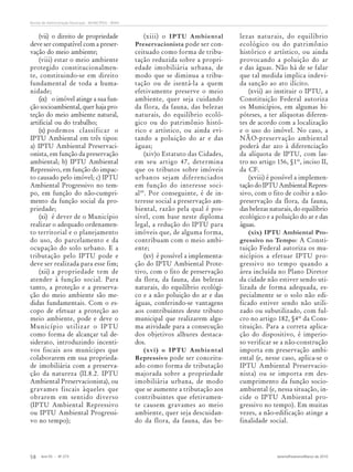 Ano 55 - Nº 273 Janeiro/Fevereiro/Março de 2010
58
Revista de Administração Municipal - MUNICÍPIOS - IBAM
(vii) o direito de propriedade
deve ser compatível com a preser-
vação do meio ambiente;
(viii) estar o meio ambiente
protegido constitucionalmen-
te, constituindo-se em direito
fundamental de toda a huma-
nidade;
(ix) o imóvel atinge a sua fun-
ção socioambiental, quer haja pro-
teção do meio ambiente natural,
artificial ou do trabalho;
(x) podemos classificar o
IPTU Ambiental em três tipos:
a) IPTU Ambiental Preservaci-
onista, em função da preservação
ambiental; b) IPTU Ambiental
Repressivo, em função do impac-
to causado pelo imóvel; c) IPTU
Ambiental Progressivo no tem-
po, em função do não-cumpri-
mento da função social da pro-
priedade;
(xi) é dever de o Município
realizar o adequado ordenamen-
to territorial e o planejamento
do uso, do parcelamento e da
ocupação do solo urbano. E a
tributação pelo IPTU pode e
deve ser realizada para esse fim;
(xii) a propriedade tem de
atender à função social. Para
tanto, a proteção e a preserva-
ção do meio ambiente são me-
didas fundamentais. Com o es-
copo de efetuar a proteção ao
meio ambiente, pode e deve o
Município utilizar o IPTU
como forma de alcançar tal de-
siderato, introduzindo incenti-
vos fiscais aos munícipes que
colaborarem em sua proprieda-
de imobiliária com a preserva-
ção da natureza (II.8.2. IPTU
Ambiental Preservacionista), ou
gravames fiscais àqueles que
obrarem em sentido diverso
(IPTU Ambiental Repressivo
ou IPTU Ambiental Progressi-
vo no tempo);
(xiii) o IPTU Ambiental
Preservacionista pode ser con-
ceituado como forma de tribu-
tação reduzida sobre a propri-
edade imobiliária urbana, de
modo que se diminua a tribu-
tação ou de isentá-la a quem
efetivamente preserve o meio
ambiente, quer seja cuidando
da flora, da fauna, das belezas
naturais, do equilíbrio ecoló-
gico ou do patrimônio histó-
rico e artístico, ou ainda evi-
tando a poluição do ar e das
águas;
(xiv)o Estatuto das Cidades,
em seu artigo 47, determina
que os tributos sobre imóveis
urbanos sejam diferenciados
em função do interesse soci-
al49
. Por conseguinte, é de in-
teresse social a preservação am-
biental, razão pela qual é pos-
sível, com base neste diploma
legal, a redução do IPTU para
imóveis que, de alguma forma,
contribuam com o meio ambi-
ente;
(xv) é possível a implementa-
ção do IPTU Ambiental Prote-
tivo, com o fito de preservação
da flora, da fauna, das belezas
naturais, do equilíbrio ecológi-
co e a não poluição do ar e das
águas, conferindo-se vantagens
aos contribuintes deste tributo
municipal que realizarem algu-
ma atividade para a consecução
dos objetivos alhures destaca-
dos.
(xvi) o IPTU Ambiental
Repressivo pode ser conceitu-
ado como forma de tributação
majorada sobre a propriedade
imobiliária urbana, de modo
que se aumente a tributação aos
contribuintes que efetivamen-
te causem gravames ao meio
ambiente, quer seja descuidan-
do da flora, da fauna, das be-
lezas naturais, do equilíbrio
ecológico ou do patrimônio
histórico e artístico, ou ainda
provocando a poluição do ar
e das águas. Não há de se falar
que tal medida implica indevi-
da sanção ao ato ilícito.
(xvii) ao instituir o IPTU, a
Constituição Federal autoriza
os Municípios, em algumas hi-
póteses, a ter alíquotas diferen-
tes de acordo com a localização
e o uso do imóvel. No caso, a
NÃO-preservação ambiental
poderá dar azo à diferenciação
da alíquota de IPTU, com las-
tro no artigo 156, §1º, inciso II,
da CF.
(xviii) é possível a implemen-
tação do IPTU Ambiental Repres-
sivo, com o fito de coibir a não-
preservação da flora, da fauna,
das belezas naturais, do equilíbrio
ecológico e a poluição do ar e das
águas.
(xix) IPTU Ambiental Pro-
gressivo no Tempo: A Consti-
tuição Federal autoriza os mu-
nicípios a efetuar IPTU pro-
gressivo no tempo quando a
área incluída no Plano Diretor
da cidade não estiver sendo uti-
lizada de forma adequada, es-
pecialmente se o solo não edi-
ficado estiver sendo não utili-
zado ou subutilizado, com ful-
cro no artigo 182, §4º da Cons-
tituição. Para a correta aplica-
ção do dispositivo, é imperio-
so verificar se a não-construção
importa em preservação ambi-
ental (e, nesse caso, aplica-se o
IPTU Ambiental Preservacio-
nista) ou se importa em des-
cumprimento da função socio-
ambiental (e, nessa situação, in-
cide o IPTU Ambiental pro-
gressivo no tempo). Em muitas
vezes, a não-edificação atinge a
finalidade social.
 