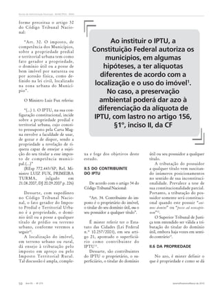 Ano 55 - Nº 273 Janeiro/Fevereiro/Março de 2010
50
Revista de Administração Municipal - MUNICÍPIOS - IBAM
forme preceitua o artigo 32
do Código Tribunal Nacio-
nal:
“Art. 32. O imposto, de
competência dos Municípios,
sobre a propriedade predial
e territorial urbana tem como
fato gerador a propriedade,
o domínio útil ou a posse de
bem imóvel por natureza ou
por acessão física, como de-
finido na lei civil, localizado
na zona urbana do Municí-
pio”.
O Ministro Luiz Fux referiu:
“(...) 1. O IPTU, na sua con-
figuração constitucional, incide
sobre a propriedade predial e
territorial urbana, cujo concei-
to pressuposto pela Carta Mag-
na envolve a faculdade de usar,
de gozar e de dispor, sendo a
propriedade a revelação de ri-
queza capaz de ensejar a sujei-
ção do seu titular a esse impos-
to de competência munici-
pal.(...)”
(REsp 772.443/SP, Rel. Mi-
nistro LUIZ FUX, PRIMEIRA
TURMA, julgado em
21.08.2007, DJ 20.09.2007 p. 226)
Dessarte, com supedâneo
no Código Tribunal Nacio-
nal, o fato gerador do Impos-
to Predial e Territorial Urba-
no é a propriedade, o domí-
nio útil ou a posse a qualquer
título de prédio ou terreno
urbano, conforme veremos a
seguir10
.
A localização do imóvel,
em terreno urbano ou rural,
dá ensejo à tributação pelo
imposto em apreço ou pelo
Imposto Territorial Rural.
Tal discussão é ampla, comple-
xa e foge dos objetivos deste
estudo.
II.5 DO CONTRIBUINTE
DO IPTU
De acordo com o artigo 34 do
CódigoTribunalNacional:
“Art. 34. Contribuinte do im-
posto é o proprietário do imóvel,
o titular do seu domínio útil, ou o
seu possuidor a qualquer título”.
É mister referir ter o Esta-
tuto das Cidades (Lei Federal
n.º 10.257/2001), em seu arti-
go 21, apontado o superficiá-
rio como contribuinte do
IPTU11
.
Dessarte, são contribuintes
do IPTU o proprietário, o su-
perficiário, o titular do domínio
útil ou seu possuidor a qualquer
título.
A tributação do possuidor
a qualquer título vem suscitan-
do inúmeros posicionamentos
no sentido de sua inconstituci-
onalidade. Prevalece a tese de
sua constitucionalidade parcial.
Portanto, a tributação do pos-
suidor somente será constituci-
onal quando este possuir “ani-
mus domini” ou “posse ad usucapio-
nem”12
.
O Superior Tribunal de Justi-
ça tem entendido ser válida a tri-
butação do titular do domínio
útil, embora haja vozes em senti-
do contrário13
.
II.6 DA PROPRIEDADE
No azo, é mister definir o
que é propriedade e como se dá
Ao instituir o IPTU, a
Constituição Federal autoriza os
municípios, em algumas
hipóteses, a ter alíquotas
diferentes de acordo com a
localização e o uso do imóvel1
.
No caso, a preservação
ambiental poderá dar azo à
diferenciação da alíquota de
IPTU, com lastro no artigo 156,
§1º, inciso II, da CF
 