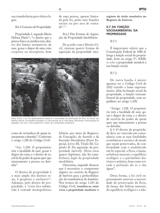 Ano 55 - Nº 273
Janeiro/Fevereiro/Março de 2010 51
Revista de Administração Municipal - MUNICÍPIOS - IBAM
sua transferência para efeitos le-
gais.
II.6.1 Conceito de Propriedade:
Propriedade é, segundo Maria
Helena Diniz14
, “o direito que a
pessoa física ou jurídica tem, den-
tro dos limites normativos, de
usar, gozar e dispor de uma coisa
corpórea ou incorpórea, bem
como de reivindicar de quem in-
justamente a detenha”. Conforme
o artigo 1.228 do Código Civil:
“Art. 1.228. O proprietário
tem a faculdade de usar, gozar e
dispor da coisa, e o direito de re-
avê-la do poder de quem quer que
injustamente a possua ou dete-
nha”.
O direito de propriedade é
o mais amplo dos direitos re-
ais, é perpétuo e exclusivo15
.
Ademais, pelo direito de pro-
priedade, a “coisa fica subme-
tida à vontade monopolística
de uma pessoa, apenas limita-
da pela lei, pelas suas funções
sociais ou por atos de vonta-
de”.16
II.6.2 Das Formas de Aquisi-
ção da Propriedade Imobiliária:
De acordo com o Direito Ci-
vil, existem quatro formas de
aquisição da propriedade imo-
biliária: por meio do Registro,
da Usucapião, da Acessão e da
Sucessão Hereditária (Parte Es-
pecial, Livro III, Título III, Ca-
pítulo II: Da aquisição da pro-
priedade imóvel). Afora estas
quatro hipóteses, não há trans-
ferência legal da propriedade
imobiliária.
Outrossim, impende destacar
que é necessário o competente
registro no cartório de Registro
de Imóveis para a perfectibiliza-
ção da transferência de domínio.
Nos termos do artigo 1.245 do
Código Civil, transfere-se entre
vivos a propriedade mediante o
registro do título translativo no
Registro de Imóveis.
II.7 DA FUNÇÃO
SOCIOAMBIENTAL DA
PROPRIEDADE
II.7.1
É importante referir que a
Constituição Federal de 1988 al-
berga a função social da proprie-
dade, forte no artigo 5º, XXIII,
in verbis: a propriedade atenderá a
sua função social;
II.7.2
De outra banda, é mister
apontar ter o Código Civil de
2002 trazido a lume expressa-
mente, além da função social da
propriedade, a função socioam-
biental da propriedade, com su-
pedâneo no artigo 1.228:
“Artigo: 1.228. O proprietá-
rio tem a faculdade de usar, go-
zar e dispor da coisa, e o direito
de reavê-la do poder de quem
quer que injustamente a possua
ou detenha.
§ 1o
O direito de proprieda-
de deve ser exercido em conso-
nância com as suas finalidades
econômicas e sociais e de modo
que sejam preservados, de con-
formidade com o estabelecido
em lei especial, a flora, a fauna,
as belezas naturais, o equilíbrio
ecológico e o patrimônio his-
tórico e artístico, bem como evi-
tada a poluição do ar e das
águas”.
Dessa forma, a lei civil ex-
pressamente assevera a necessi-
dade de preservação da flora,
da fauna, das belezas naturais,
do equilíbrio ecológico e a não-
IPTU
Dessa forma, a lei civil expressamente assevera a necessidade de preservação da flora, da fauna, das
belezas naturais, do equilíbrio ecológico e a não poluição do ar e das águas, denotando a preocupação do
legislador civil com o meio ambiente e o dever de o proprietário preservá-lo
 