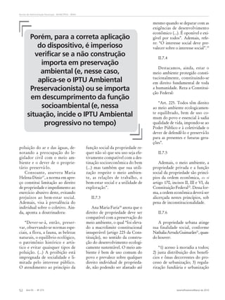Ano 55 - Nº 273 Janeiro/Fevereiro/Março de 2010
52
Revista de Administração Municipal - MUNICÍPIOS - IBAM
poluição do ar e das águas, de-
notando a preocupação do le-
gislador civil com o meio am-
biente e o dever de o proprie-
tário preservá-lo.
Consoante, assevera Maria
Helena Diniz17
, a norma em apre-
ço constitui limitação ao direito
de propriedade e impedimento ao
exercício abusivo deste, evitando
prejuízos ao bem-estar social.
Ademais, visa à prevalência do
individual sobre o coletivo. Ain-
da, aponta a doutrinadora:
“Dever-se-á, então, preser-
var, observando-se normas espe-
ciais, a flora, a fauna, as belezas
naturais, o equilíbrio ecológico,
o patrimônio histórico e artís-
tico e evitar quaisquer tipos de
poluição. (...) A proibição está
impregnada de socialidade e li-
mitada pelo interesse público.
O atendimento ao princípio da
função social da propriedade re-
quer não só que seu uso seja efe-
tivamente compatível com a des-
tinação socioeconômica do bem
(...) mas também que sua utili-
zação respeite o meio ambien-
te, as relações de trabalho, o
bem-estar social e a utilidade de
exploração”.
II.7.3
Ana Maria Faria18
anota que o
direito de propriedade deve ser
compatível com a preservação do
meio ambiente, o qual “foi eleva-
do a macrolimite constitucional
insuperável (artigo 225 da Cons-
tituição), no sentido da constru-
ção do desenvolvimento ecologi-
camente sustentável. O meio am-
biente é bem de uso comum do
povo e prevalece sobre qualquer
direito individual de proprieda-
de, não podendo ser afastado até
mesmo quando se deparar com as
exigências de desenvolvimento
econômico (...). É oponível e exi-
gível por todos”. Ademais, refe-
re: “O interesse social deve pre-
valecer sobre o interesse social”.19
II.7.4
Destacamos, ainda, estar o
meio ambiente protegido consti-
tucionalmente, constituindo-se
em direito fundamental de toda
a humanidade. Reza a Constitui-
ção Federal:
“Art. 225. Todos têm direito
ao meio ambiente ecologicamen-
te equilibrado, bem de uso co-
mum do povo e essencial à sadia
qualidade de vida, impondo-se ao
Poder Público e à coletividade o
dever de defendê-lo e preservá-lo
para as presentes e futuras gera-
ções”.
II.7.5
Ademais, o meio ambiente, a
propriedade privada e a função
social da propriedade são princí-
pios da ordem econômica, ex vi
artigo 170, incisos II, III e VI, da
Constituição Federal20
. Dessa for-
ma, a ordem econômica deverá ser
alicerçada nestes princípios, sob
pena de inconstitucionalidade.
II.7.6
A propriedade urbana atinge
sua finalidade social, conforme
NathaliaArrudaGuimarães21
,quan-
do houver:
“1) acesso à moradia a todos;
2) justa distribuição dos benefí-
cios e ônus decorrentes do pro-
cesso de urbanização; 3) regula-
rização fundiária e urbanização
Porém, para a correta aplicação
do dispositivo, é imperioso
verificar se a não construção
importa em preservação
ambiental (e, nesse caso,
aplica-se o IPTU Ambiental
Preservacionista) ou se importa
em descumprimento da função
socioambiental (e, nessa
situação, incide o IPTU Ambiental
progressivo no tempo)
 
