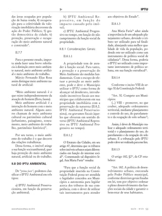 Ano 55 - Nº 273
Janeiro/Fevereiro/Março de 2010 53
Revista de Administração Municipal - MUNICÍPIOS - IBAM
das áreas ocupadas por popula-
ção de baixa renda; 4) recupera-
ção para a coletividade da valo-
rização imobiliária decorrente da
ação do Poder Público; 5) ges-
tão democrática da cidade; 6)
proteção, preservação e recupe-
ração do meio ambiente natural
e construído”.
II.7.7
Para o presente estudo, impor-
ta ainda fazer uma breve referên-
cia à distinção entre meio ambien-
te natural, meio ambiente artifici-
al e meio ambiente do trabalho.
Márcio Fernando Elias Rosa
assim distingue meio ambiente na-
tural de artificial:
“Meio ambiente natural: é o
que existe independentemente da
atuação do homem (flora, fauna).
Meio ambiente artificial: é a
interação do homem com o meio
ambiente natural. Alguns auto-
res chamam de meio ambiente
cultural ou patrimônio cultural
(urbanismo, paisagismo, zonea-
mento, meio ambiente do traba-
lho, patrimônio histórico)”.
Por seu turno, o meio ambi-
ente do trabalho é o que decorre
das relações trabalhistas.
Dessa forma, o imóvel atinge
a sua função socioambiental, quer
haja proteção do meio ambiente
natural, artificial ou do trabalho.
II.8 DO IPTU AMBIENTAL
De “prima facie”, podemos clas-
sificar o IPTU Ambiental em três
tipos:
a) IPTU Ambiental Preserva-
cionista, em função da preserva-
ção ambiental;
b) IPTU Ambiental Re-
p r e s s i v o , e m f u n ç ã o d o
impacto causado pelo imó-
vel;
c) IPTU Ambiental Progres-
sivo no tempo, em função do não
cumprimento da função social da
propriedade.
II.8.1 Considerações Gerais:
II.8.1.1
A propriedade tem de aten-
der à função social. Para tanto,
a proteção e a preservação do
Meio Ambiente são medidas fun-
damentais. Com o escopo de efe-
tuar a proteção ao meio ambi-
ente, pode e deve o Município
utilizar o IPTU como forma de
alcançar tal desiderato, introdu-
zindo incentivos fiscais aos mu-
nícipes que colaborarem em sua
propriedade imobiliária com a
preservação da natureza (II.8.2.
IPTU Ambiental Preservacio-
nista), ou gravames fiscais àque-
les que obrarem em sentido di-
verso (IPTU Ambiental Repres-
sivo ou IPTU Ambiental Pro-
gressivo no tempo).
II.8.1.2
O Estatuto das Cidades, em seu
artigo 47, determina que os tributos
sobreimóveisurbanossejamdiferen-
ciados em função do interesse soci-
al22
. Comentando tal dispositivo le-
gal, Ana Maria Faria23
ressalta:
“Para que a função social da
propriedade inserida na Consti-
tuição Federal possa ser atendida
o legislador concedeu aos Muni-
cípios a autonomia para legislar
acerca dos tributos de sua com-
petência, com o dever de utilizar
tais instrumentos para atender
aos objetivos do Estado”.
II.8.1.3
Ana Maria Faria24
aduz ainda
a importância de um adequado pla-
nejamento urbano, devendo o tri-
buto ser utilizado para tal finali-
dade, almejando uma melhor qua-
lidade de vida da população, po-
dendo este ser utilizado como um
instrumento de política social de
cidadania25
. Dessa forma, poderia
o IPTU ser utilizado como impor-
tante instrumento de política ur-
bana, em sua função extrafiscal26
.
II.8.1.4
Conforme o inciso VIII do ar-
tigo 30 da Constituição Federal:
“Art. 30. Compete aos Muni-
cípios:
(...) VIII – promover, no que
couber, adequado ordenamento
territorial, mediante planejamento
e controle do uso, do parcelamen-
to e da ocupação do solo urbano”;
Assim, é dever do Município rea-
lizar o adequado ordenamento terri-
torial e o planejamento do uso, do
parcelamento e da ocupação do solo
urbano. E a tributação pelo IPTU
podeedeveserrealizadaparaessefim.
II.8.1.5
O artigo 182, §2º, da CF esta-
belece:
“Art. 182. A política de desen-
volvimento urbano, executada
pelo Poder Público municipal,
conforme diretrizes gerais fixadas
em lei, tem por objetivo ordenar
o pleno desenvolvimento das fun-
ções sociais da cidade e garantir o
bem-estar de seus habitantes.
IPTU
 