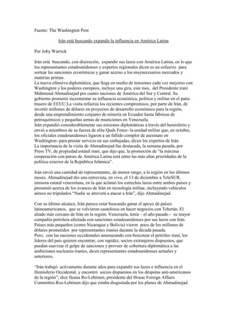 Fuente: The Washington Post

             Irán está buscando expandir la influencia en América Latina

Por Joby Warrick

Irán está buscando, con discreción, expandir sus lazos con América Latina, en lo que
los representantes estadounidenses y expertos regionales dicen es un esfuerzo para
sortear las sanciones económicas y ganar acceso a los muynecesarios mercados y
materias primas.
La nueva ofensiva diplomática, que llega en medio de tensiones cada vez mayores con
Washington y los poderes europeos, incluye una gira, este mes, del Presidente iraní
Mahmoud Ahmadinejad por cuatro naciones de América del Sur y Central. Su
gobierno prometió incrementar su influencia económica, política y militar en el patio
trasero de EEUU.La visita refuerza los recientes compromisos, por parte de Irán, de
invertir millones de dólares en proyectos de desarrollo económico para la región,
desde una emprendimiento conjunto de minería en Ecuador hasta fábricas de
petroquímicos y pequeñas armas de municiones en Venezuela.
Irán expandió considerablemente sus misiones diplomáticas a través del hemisferio y
envió a miembros de su fuerza de elite Quds Force- la unidad militar que, en octubre,
los oficiales estadounidenses ligaron a un fallido complot de asesinato en
Washington- para prestar servicio en sus embajadas, dicen los expertos de Irán.
La importancia de la visita de Ahmadinejad fue destacada, la semana pasada, por
Press TV, de propiedad estatal iraní, que dijo que, la promoción de “la máxima
cooperación con países de América Latina está entre las más altas prioridades de la
política exterior de la República Islámica”.

Irán envió una cantidad de representantes, de menor rango, a la región en los últimos
meses. Ahmadinejad dio una entrevista, en vivo, el 13 de diciembre a TeleSUR,
emisora estatal venezolana, en la que aclamó los estrechos lazos entre ambos países y
presumió acerca de los avances de Irán en tecnología militar, incluyendo vehículos
aéreos no tripulados.“Nadie se atreverá a atacar a Irán”, dijo Ahmadinejad.

Con su último alcance, Irán parece estar buscando ganar el apoyo de países
latinoamericanos, que se volvieron cautelosos en hacer negocios con Teherán. El
aliado más cercano de Irán en la región, Venezuela, tenía – el año pasado - su mayor
compañía petrolera afectada con sanciones estadounidenses por sus lazos con Irán.
Países más pequeños (como Nicaragua y Bolivia) vieron poco de los millones de
dólares prometidos por representantes iraníes durante la década pasada.
Pero, con las naciones occidentales amenazando con boicotear el petróleo iraní, los
líderes del país quieren encontrar, con rapidez, socios extranjeros dispuestos, que
puedan suavizar el golpe de sanciones y proveer de cobertura diplomática a las
ambiciones nucleares iraníes, dicen representantes estadounidenses actuales y
anteriores.

“Irán trabajó activamente durante años para expandir sus lazos e influencia en el
Hemisferio Occidental, y encontró socios dispuestos en los déspotas anti-americanos
de la región”, dice Ileana Ro-Lehtinen, presidente del House Foreign Affairs
Committee.Ros-Lehtinen dijo que estaba disgustada por los planes de Ahmadinejad
 