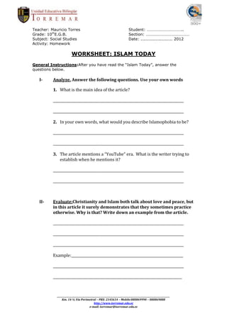 Teacher: Mauricio Torres                                                      Student: ……………………………..
Grade: 10thE.G.B.                                                             Section: ……………………………………
Subject: Social Studies                                                       Date: ....................... 2012
Activity: Homework

                         WORKSHEET: ISLAM TODAY
General Instructions:After you have read the “Islam Today”, answer the
questions below.

   I-     Analyze. Answer the following questions. Use your own words

          1. What is the main idea of the article?

          _____________________________________________________________________________

          _____________________________________________________________________________

          2. In your own words, what would you describe Islamophobia to be?

          _____________________________________________________________________________

          _____________________________________________________________________________

          3. The article mentions a “YouTube” era. What is the writer trying to
             establish when he mentions it?

          _____________________________________________________________________________

          _____________________________________________________________________________



   II-    Evaluate:Christianity and Islam both talk about love and peace, but
          in this article it surely demonstrates that they sometimes practice
          otherwise. Why is that? Write down an example from the article.

          _____________________________________________________________________________

          _____________________________________________________________________________

          _____________________________________________________________________________

          Example:__________________________________________________________________

          _____________________________________________________________________________

          ____________________________________________________________________________



            _________________________________________________________________________________________________________
                Km. 14 ½ Vía Perimetral – PBX: 2145614 – Mobile:080869990 – 080869888
                                              http://www.torremar.edu.ec
                                          e-mail: torremar@torremar.edu.ec
 