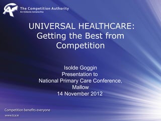 UNIVERSAL HEALTHCARE:
 Getting the Best from
      Competition

             Isolde Goggin
            Presentation to
  National Primary Care Conference,
                 Mallow
         14 November 2012
 