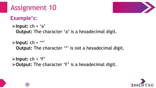 Assignment 10
Example’s:
⮚Input: ch = ‘a’
Output: The character ‘a’ is a hexadecimal digit.
⮚Input: ch = ‘*’
Output: The character ‘*’ is not a hexadecimal digit.
⮚Input: ch = ‘F’
⮚Output: The character ‘F’ is a hexadecimal digit.
 