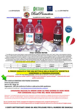 (+39) 059 8676254 fax (+39) 059 5960710
www.bestpromotion.it info@bestpromotion.it
ITALY SPRING WATER
E’ una delle più pure acque minerali italiane in quanto caratterizzata da un bassissimo contenuto di nitrati, solo 0,7 mg/l.E’ una delle più pure acque minerali italiane in quanto caratterizzata da un bassissimo contenuto di nitrati, solo 0,7 mg/l.E’ una delle più pure acque minerali italiane in quanto caratterizzata da un bassissimo contenuto di nitrati, solo 0,7 mg/l.E’ una delle più pure acque minerali italiane in quanto caratterizzata da un bassissimo contenuto di nitrati, solo 0,7 mg/l. Il nitrato, nocivo soprattutto ai bambiniIl nitrato, nocivo soprattutto ai bambiniIl nitrato, nocivo soprattutto ai bambiniIl nitrato, nocivo soprattutto ai bambini
piccoli, è una delle sostanze responsabili delle più gravi forme di inquinamento; elevatipiccoli, è una delle sostanze responsabili delle più gravi forme di inquinamento; elevatipiccoli, è una delle sostanze responsabili delle più gravi forme di inquinamento; elevatipiccoli, è una delle sostanze responsabili delle più gravi forme di inquinamento; elevati livelli di nitrato nell’acqua sono causati in larga misura dall’uso di fertilizzanti.livelli di nitrato nell’acqua sono causati in larga misura dall’uso di fertilizzanti.livelli di nitrato nell’acqua sono causati in larga misura dall’uso di fertilizzanti.livelli di nitrato nell’acqua sono causati in larga misura dall’uso di fertilizzanti.
Inoltre, il suo giusto apporto di calcio e magnesio e un basso contenuto di sodio la rendono un’acqua equilibrata, adatta a uInoltre, il suo giusto apporto di calcio e magnesio e un basso contenuto di sodio la rendono un’acqua equilibrata, adatta a uInoltre, il suo giusto apporto di calcio e magnesio e un basso contenuto di sodio la rendono un’acqua equilibrata, adatta a uInoltre, il suo giusto apporto di calcio e magnesio e un basso contenuto di sodio la rendono un’acqua equilibrata, adatta a un consumo quotidiano. BASSISSIMOn consumo quotidiano. BASSISSIMOn consumo quotidiano. BASSISSIMOn consumo quotidiano. BASSISSIMO
CONTENUTOCONTENUTOCONTENUTOCONTENUTO DI NITRATI: Con solo 0,7 mg/l di nitrati è una delle acque più pure sul mercato POVERA DI SODIO: Solo 2,87 mg/l EQUILIBRATA :DI NITRATI: Con solo 0,7 mg/l di nitrati è una delle acque più pure sul mercato POVERA DI SODIO: Solo 2,87 mg/l EQUILIBRATA :DI NITRATI: Con solo 0,7 mg/l di nitrati è una delle acque più pure sul mercato POVERA DI SODIO: Solo 2,87 mg/l EQUILIBRATA :DI NITRATI: Con solo 0,7 mg/l di nitrati è una delle acque più pure sul mercato POVERA DI SODIO: Solo 2,87 mg/l EQUILIBRATA : Con un pH pari a 7,50 èCon un pH pari a 7,50 èCon un pH pari a 7,50 èCon un pH pari a 7,50 è
un’acqua alcalina molto utile per riequilibrare l’acidità intestinale RESIDUO FISSO: 204,1 mg/l, il giustoun’acqua alcalina molto utile per riequilibrare l’acidità intestinale RESIDUO FISSO: 204,1 mg/l, il giustoun’acqua alcalina molto utile per riequilibrare l’acidità intestinale RESIDUO FISSO: 204,1 mg/l, il giustoun’acqua alcalina molto utile per riequilibrare l’acidità intestinale RESIDUO FISSO: 204,1 mg/l, il giusto contenuto di minerali per assicurare digeribilità e buonecontenuto di minerali per assicurare digeribilità e buonecontenuto di minerali per assicurare digeribilità e buonecontenuto di minerali per assicurare digeribilità e buone
proprietà diuretiche. disponibile nelle due varianti : naturale e leggermente frizzante. Imbottigliata da un’azienda con un sproprietà diuretiche. disponibile nelle due varianti : naturale e leggermente frizzante. Imbottigliata da un’azienda con un sproprietà diuretiche. disponibile nelle due varianti : naturale e leggermente frizzante. Imbottigliata da un’azienda con un sproprietà diuretiche. disponibile nelle due varianti : naturale e leggermente frizzante. Imbottigliata da un’azienda con un sistema di gestione certificato secondo leistema di gestione certificato secondo leistema di gestione certificato secondo leistema di gestione certificato secondo le
normenormenormenorme UNI EN ISO 9001:2000, UNUNI EN ISO 9001:2000, UNUNI EN ISO 9001:2000, UNUNI EN ISO 9001:2000, UNI EN ISO 14001:2004,I EN ISO 14001:2004,I EN ISO 14001:2004,I EN ISO 14001:2004, subiscesubiscesubiscesubisce un controllo attento di tutte le fun controllo attento di tutte le fun controllo attento di tutte le fun controllo attento di tutte le fasi del processo di produzione.asi del processo di produzione.asi del processo di produzione.asi del processo di produzione.
BBBBestestestest before :12 mesibefore :12 mesibefore :12 mesibefore :12 mesi
0 1512 bott. 3024 bott. 4536 bott. 6048 bott.
0 0,530 €. 0,500 €. 0,480 €. 0,463 €.
1512 = 1 pallet Non sono possibili quantità intermedie oltre a quelle indicate ; ovvero è possibile avere 1512 nat. + 1512 gas. ma non frazioni del bancale
DISPONIBILE ALLO STESSO PREZZO SIA NATURALE CHE FRIZZANTE
IL PREZZO INDICATO E’ PER UNA BOTTIGLIA NELLA QUANTITA’ INSCRITTA E
COMPRENDE LA PERSONALIZZAZIONE
Colore dei tappi NON opzionabili : bianco per la naturale e nero per la gassata.
ATTENZIONE : quotazioni valide a patto ci venga fornita l’etichetta “pronto stampa” – intervento dei nostri
grafici a preventivo
PER I COSTI DI CONSEGNA VEDI PAGINA SUCCESSIVA
Prezzi iva 22% esclusa
Resa in 20 / 30 gg. lav.
Pagamento : 50% alla conferma d’ordine e saldo prima della spedizione.
Info condizioni di vendita quì : http://bestpromotion.it/index.php/sales_condition/
Attenzione : la consegna diretta allo stand in Fiere- Esposizioni o simili può comportare un addebito da parte del corriere quantificabile in
80/100 €., anche per sole 864 bottiglie. Omettere di segnalarci questo può comportare dei ritardi nelle consegne, perché qualora non
sia evidenziato sul documento di consegna che è stata contemplata la consegna allo stand la merce resta in giacenza sino allo sblocco.
50 cl.
Sei una "grande utenza" (hotel, compagnia di navigazione,compagnia aerea, società di catering ecc.) ?
Richiedici un preventivo per un ordine programmato con consegne frazionate nell'arco di un anno ed otterrai il miglior prezzo.
CHIUSURA RACCOLTA ORDINI OGNI ULTIMO GIORNO DI OGNI MESE
PER CONSEGNA ALLA FINE DEL MESE SUCCESSIVO
I COSTI SOTTOSTANTI SONO DA MOLTIPLICARE PER IL NUMERO DEI BANCALI
 