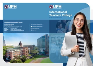 International
Teachers College
Study Program Brochure
Nurturing
Christian
Teachers
for the
Nations
LIPPO VILLAGE CAMPUS
Building C, 4th Floor
Jl. M.H. Thamrin Boulevard 1100, Lippo Village
Tangerang 15811, Banten - Indonesia
UNDERGRADUATE ADMISSION CENTER
Phone		 : +62 21 547 0901
Whatsapp : +62 811 1709 901 (chat only)
Email		 : undergraduate.admission@uph.edu
universitas pelita harapan
universitas pelita harapan
@uphimpactlives
@uph.edu
 