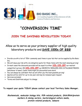 “CONVERSION TIME”

           JOIN THE SAVINGS REVOLUTION TODAY!


     Allow us to serve as your primary supplier of high quality
         laboratory products and SAVE 1000s OF $$$!


     Provide us with a list of TEN+ commonly used items in your lab that can be supplied by Bio Basic
      Inc.
     We will issue your lab with a no obligation quote for those items with the most amazing pricing!
     In most cases the discounts provided will be equal to either 10%-15% OFF our nearest
      competitor’s prices, OR 10%-15% OFF our RECENTLY REDUCED 2011 CATALOGUE PRICES
      (whichever is lower). Some items might be discounted even more!
     You can always be confident that we will offer you the best possible pricing!
     Quotes will be valid for up to one year and may be renewed upon request.
     Services excluded.
     Terms and Conditions subject to change




To request your quote TODAY please contact your local Territory Sales Manager.


      Biochemicals, molecular biology kits, PCR-related products, DNA/RNA/protein
                markers & cloning vectors, bacteriological culture media,
                            protein-related products, labware
 