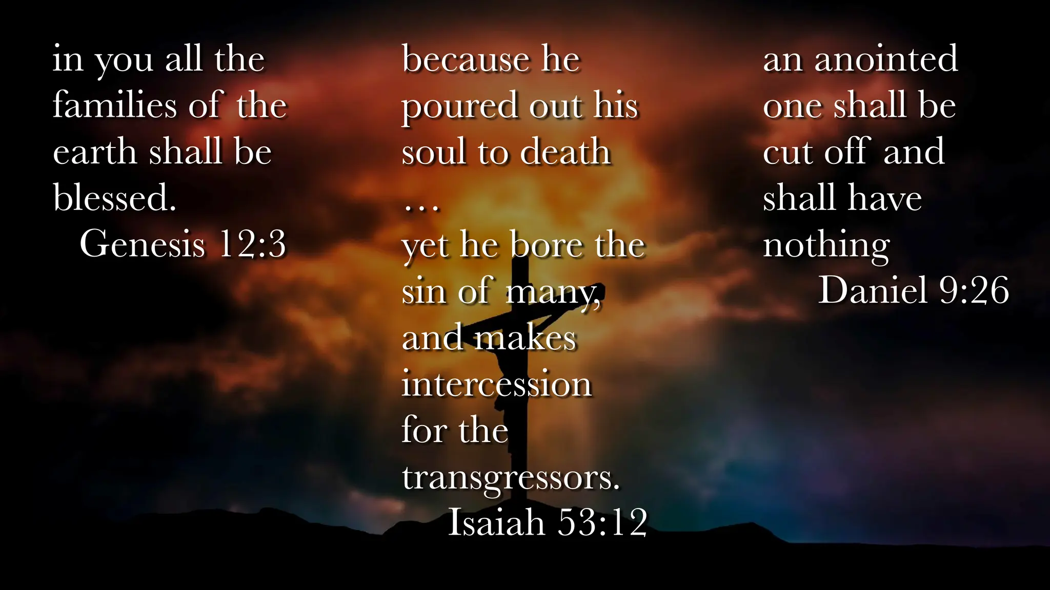 because he
poured out his
soul to death
…
yet he bore the
sin of many,
and makes
intercession
for the
transgressors.
Isaiah 53:12
an anointed
one shall be
cut off and
shall have
nothing
Daniel 9:26
in you all the
families of the
earth shall be
blessed.
Genesis 12:3
 