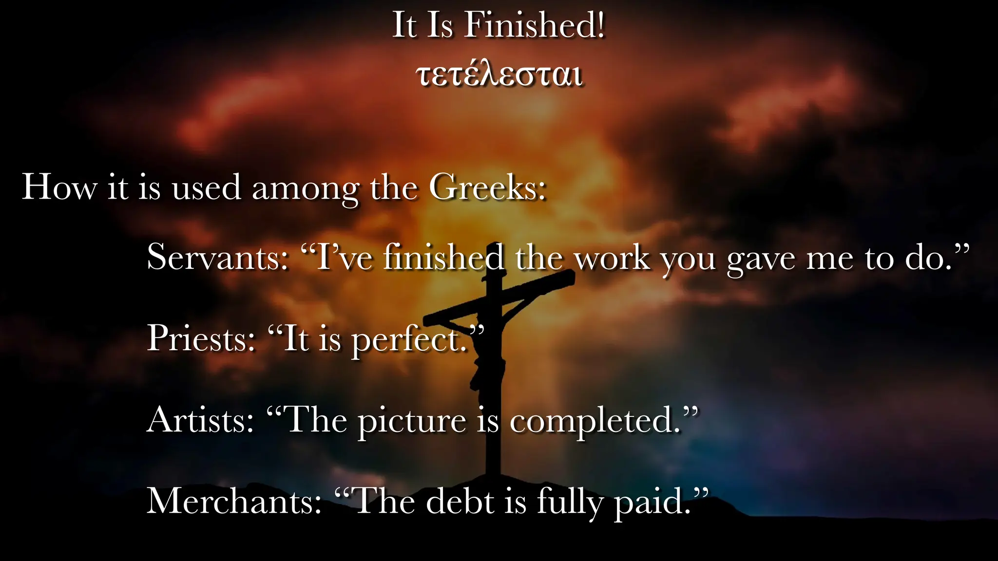 It Is Finished!
τετέλεσται
How it is used among the Greeks:
Servants: “I’ve finished the work you gave me to do.”
Priests: “It is perfect.”
Artists: “The picture is completed.”
Merchants: “The debt is fully paid.”
 