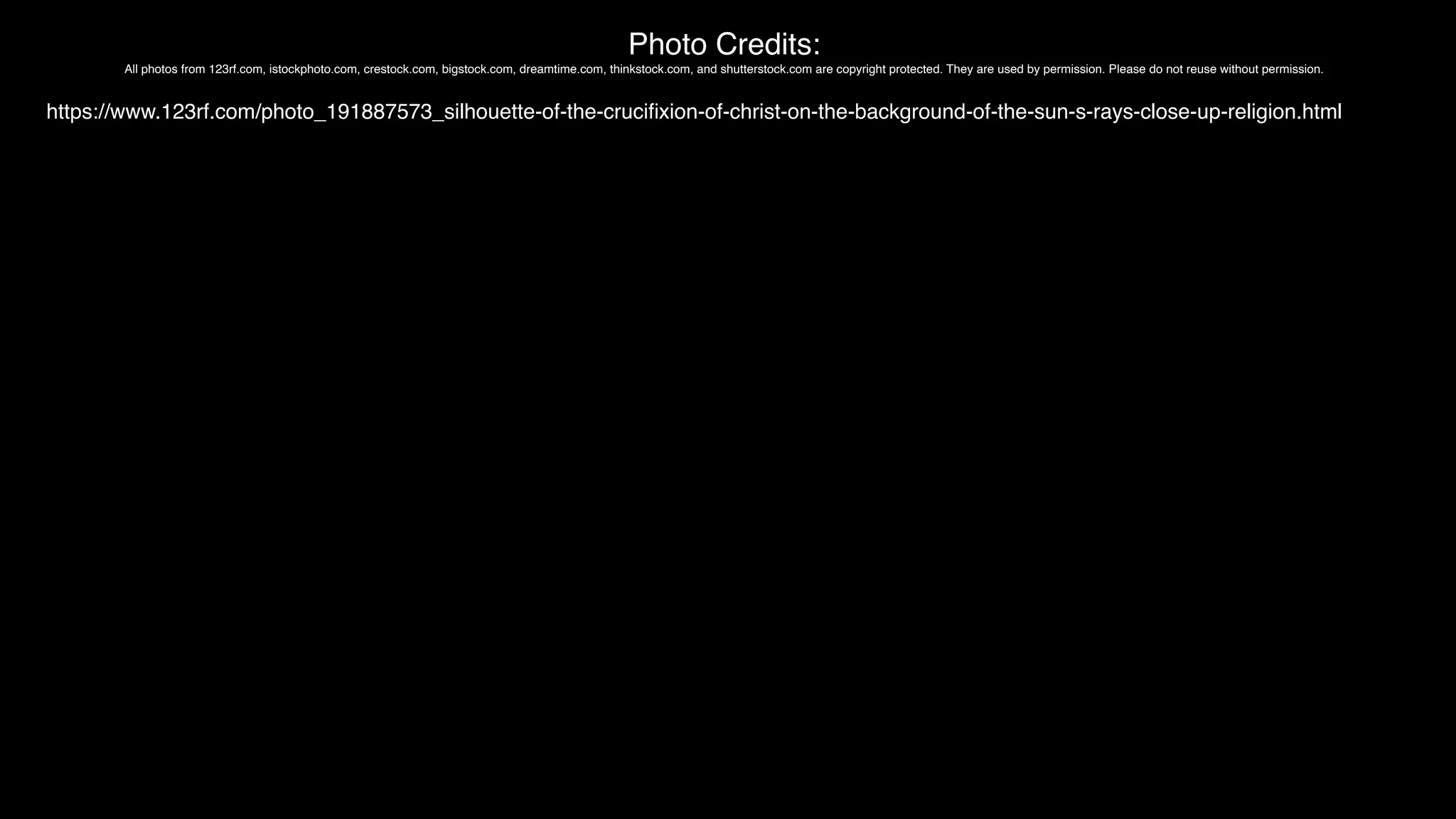 Photo Credits:
All photos from 123rf.com, istockphoto.com, crestock.com, bigstock.com, dreamtime.com, thinkstock.com, and shutterstock.com are copyright protected. They are used by permission. Please do not reuse without permission.
https://www.123rf.com/photo_191887573_silhouette-of-the-cruci
fi
xion-of-christ-on-the-background-of-the-sun-s-rays-close-up-religion.html
 