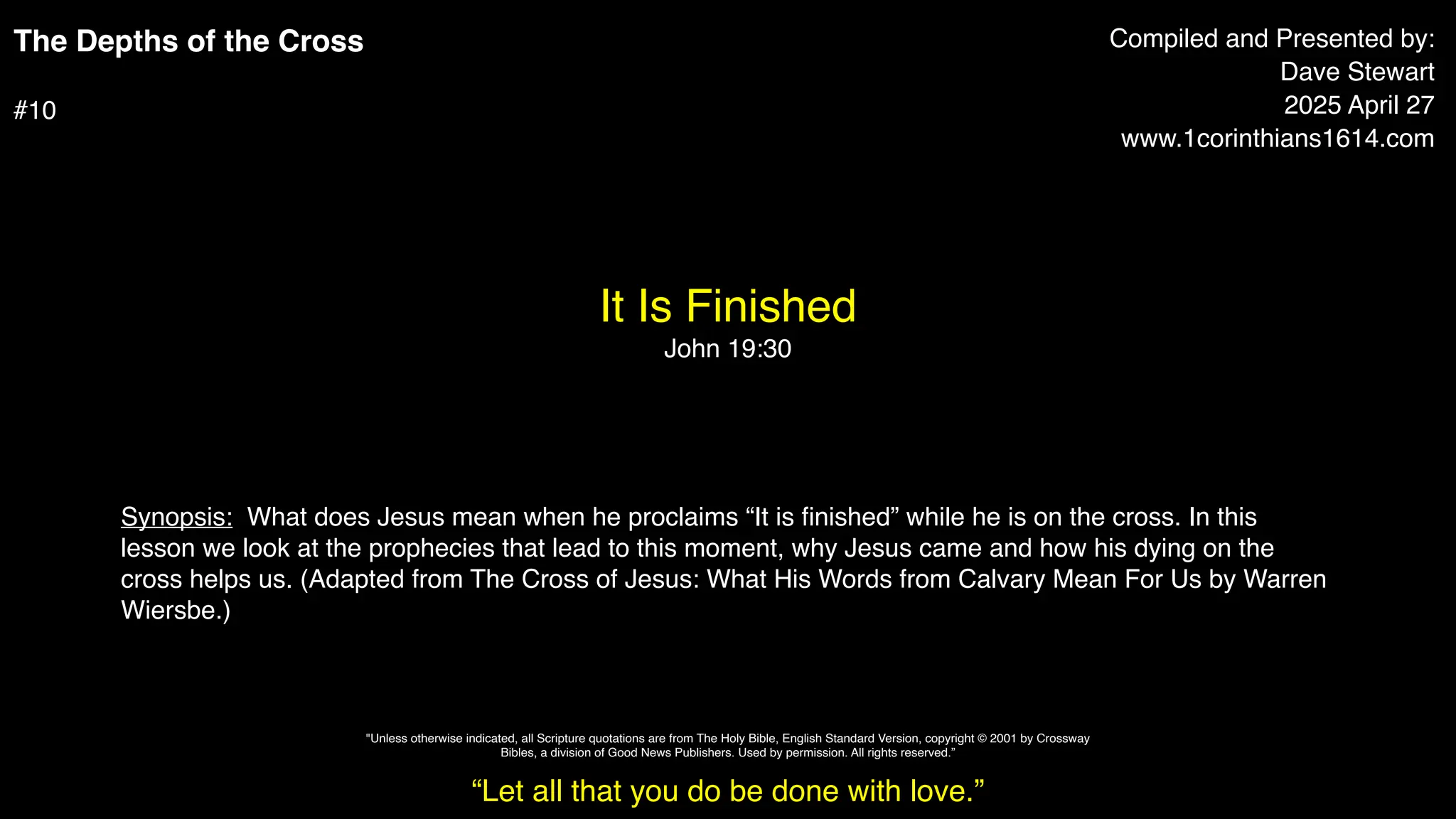 The Depths of the Cross
#10
It Is Finished
John 19:30
Compiled and Presented by:
Dave Stewart
2025 April 27
www.1corinthians1614.com
Synopsis: What does Jesus mean when he proclaims “It is
fi
nished” while he is on the cross. In this
lesson we look at the prophecies that lead to this moment, why Jesus came and how his dying on the
cross helps us. (Adapted from The Cross of Jesus: What His Words from Calvary Mean For Us by Warren
Wiersbe.)
“Let all that you do be done with love.”
"Unless otherwise indicated, all Scripture quotations are from The Holy Bible, English Standard Version, copyright © 2001 by Crossway
Bibles, a division of Good News Publishers. Used by permission. All rights reserved.”
 